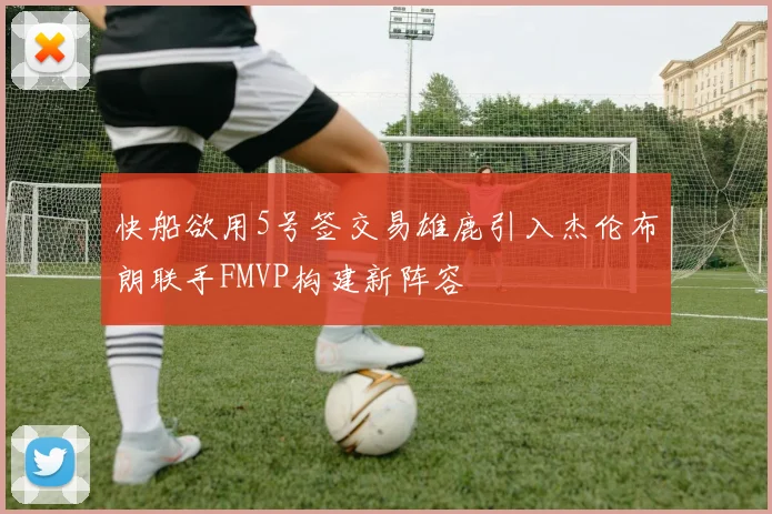 快船欲用5号签交易雄鹿引入杰伦布朗联手FMVP构建新阵容
