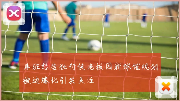 库班怒告独行侠老板因新球馆规划被边缘化引发关注