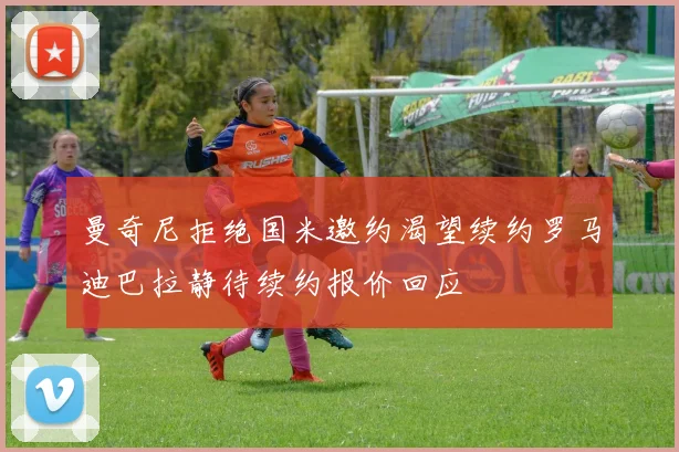 曼奇尼拒绝国米邀约渴望续约罗马迪巴拉静待续约报价回应