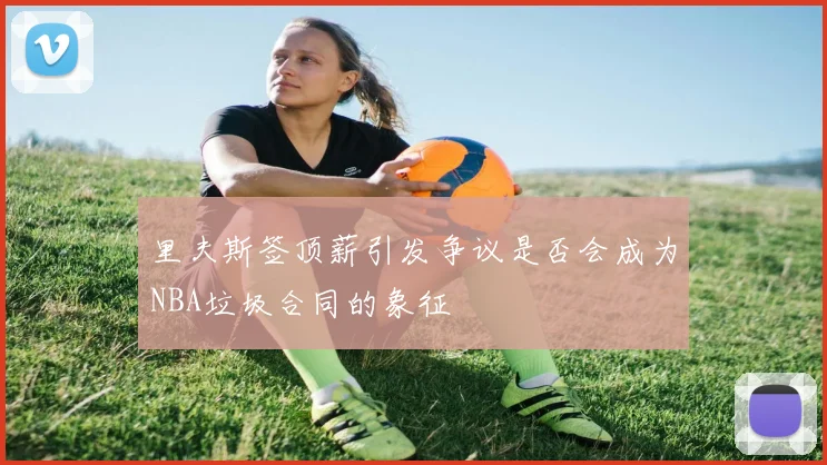 里夫斯签顶薪引发争议是否会成为NBA垃圾合同的象征