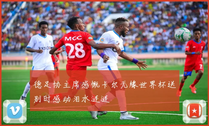 德足协主席感慨卡尔无缘世界杯送别时感动泪水涟涟