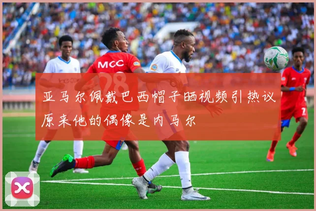 亚马尔佩戴巴西帽子晒视频引热议原来他的偶像是内马尔