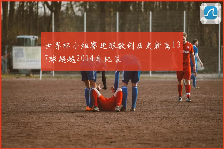 世界杯小组赛进球数创历史新高137球超越2014年纪录