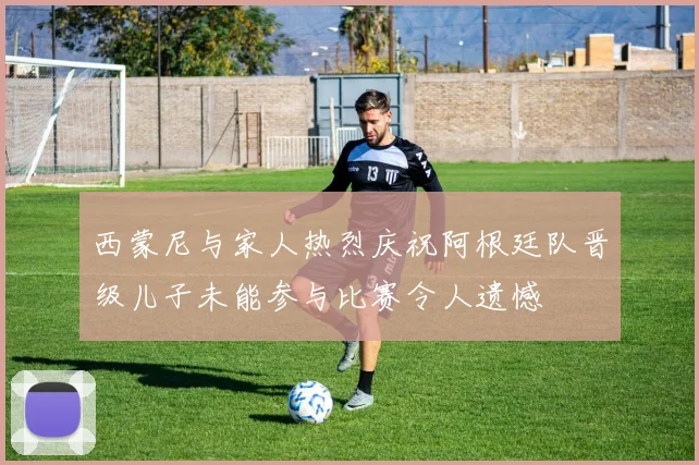 西蒙尼与家人热烈庆祝阿根廷队晋级儿子未能参与比赛令人遗憾