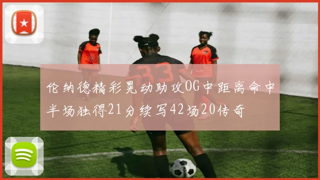 伦纳德精彩晃动助攻OG中距离命中半场独得21分续写42场20传奇