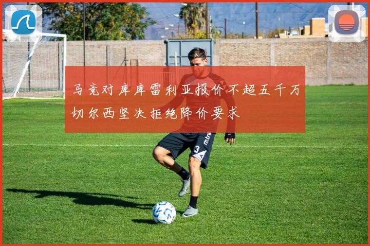 马竞对库库雷利亚报价不超五千万切尔西坚决拒绝降价要求
