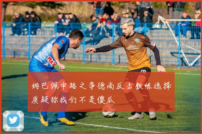 姆巴佩中路之争德尚反击教练选择质疑称我们不是傻瓜