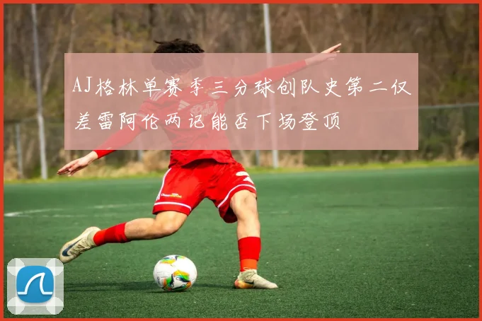 AJ格林单赛季三分球创队史第二仅差雷阿伦两记能否下场登顶