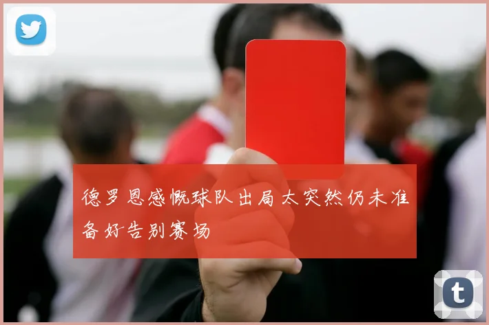 德罗恩感慨球队出局太突然仍未准备好告别赛场